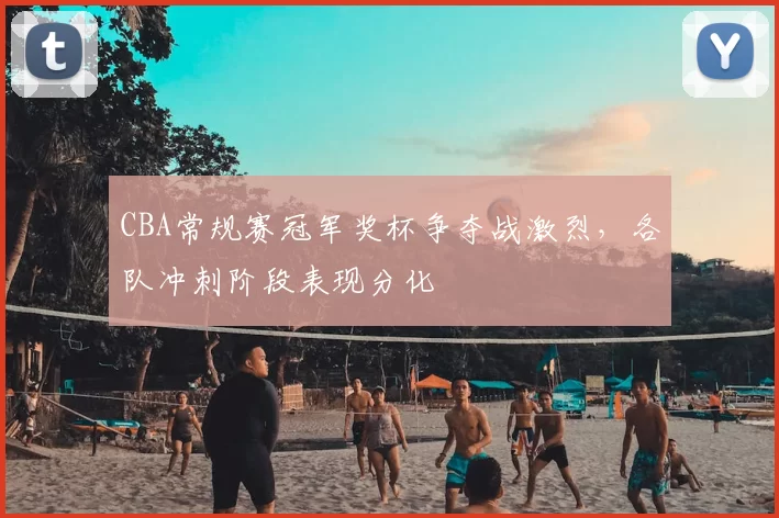 CBA常规赛冠军奖杯争夺战激烈，各队冲刺阶段表现分化
