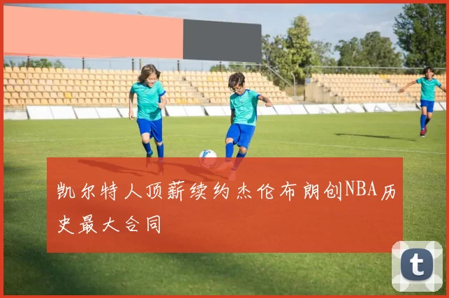 凯尔特人顶薪续约杰伦布朗创NBA历史最大合同