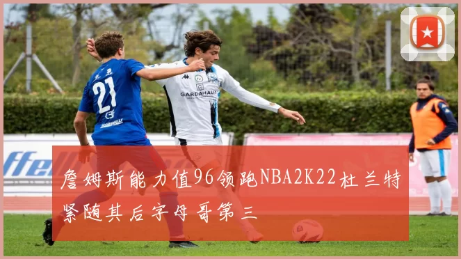 詹姆斯能力值96领跑NBA2K22杜兰特紧随其后字母哥第三