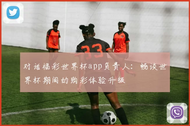 对话福彩世界杯app负责人:畅谈世界杯期间的购彩体验升级