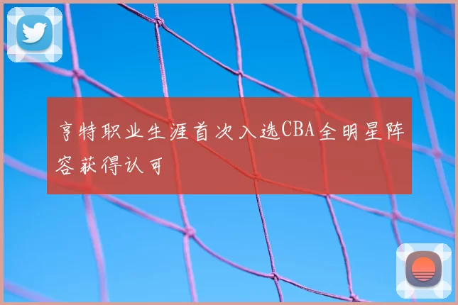 亨特职业生涯首次入选CBA全明星阵容获得认可