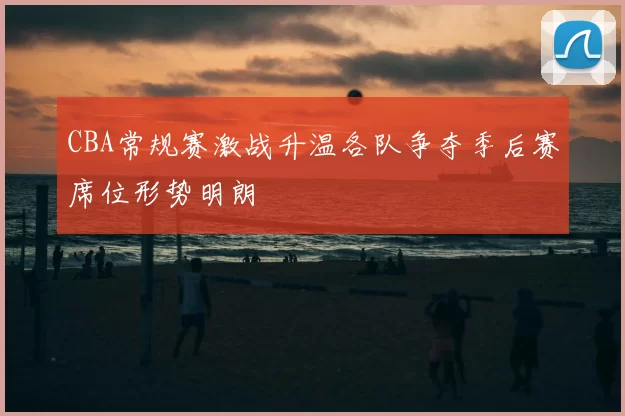 CBA常规赛激战升温各队争夺季后赛席位形势明朗