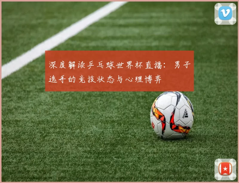 深度解读乒乓球世界杯直播:男子选手的竞技状态与心理博弈