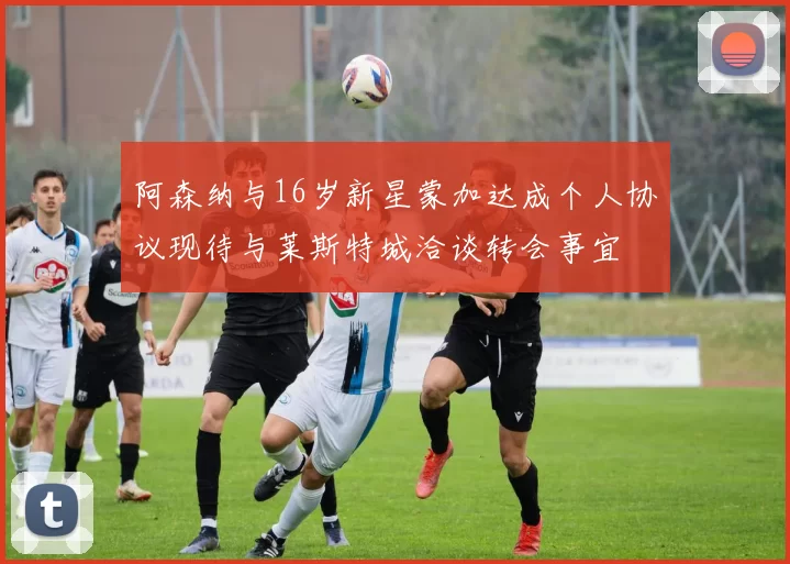 阿森纳与16岁新星蒙加达成个人协议现待与莱斯特城洽谈转会事宜