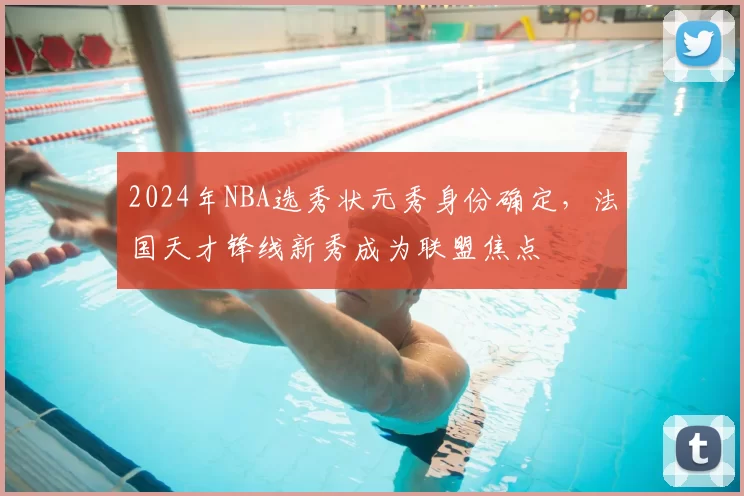 2024年NBA选秀状元秀身份确定，法国天才锋线新秀成为联盟焦点