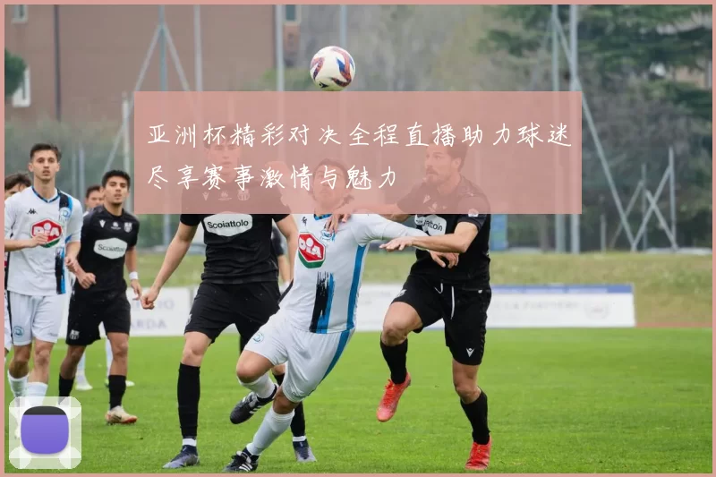 亚洲杯精彩对决全程直播助力球迷尽享赛事激情与魅力