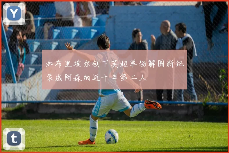 加布里埃尔创下英超单场解围新纪录成阿森纳近十年第二人