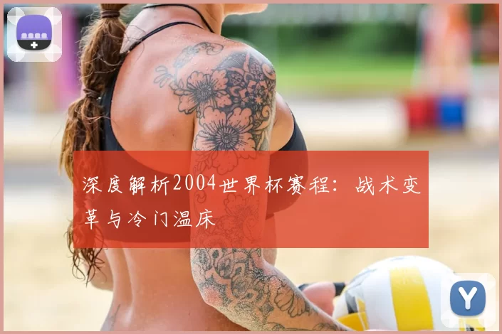 深度解析2004世界杯赛程:战术变革与冷门温床