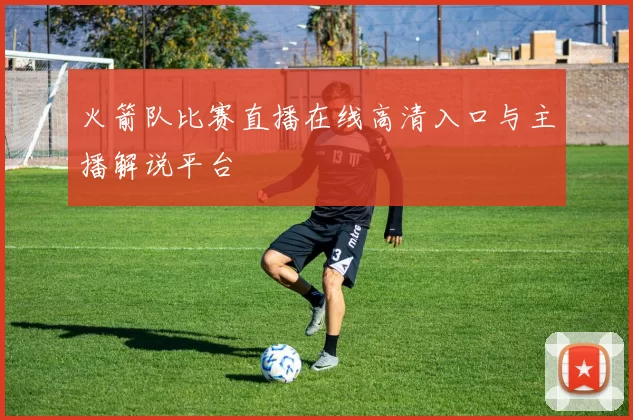 火箭队比赛直播在线高清入口与主播解说平台