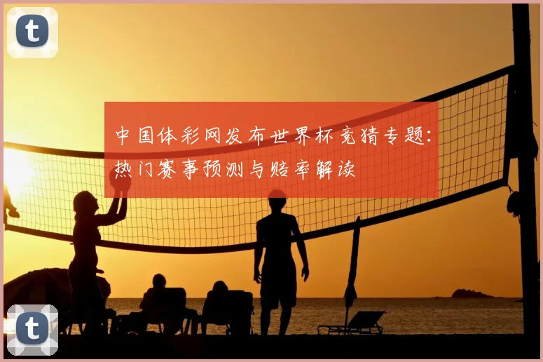 中国体彩网发布世界杯竞猜专题:热门赛事预测与赔率解读