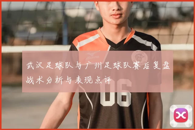 武汉足球队与广州足球队赛后复盘战术分析与表现点评