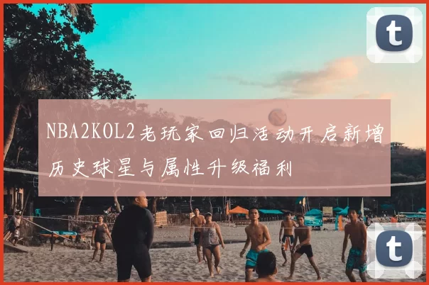 NBA2KOL2老玩家回归活动开启新增历史球星与属性升级福利
