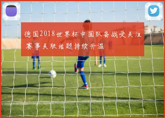 德国2018世界杯中国队备战受关注 赛事关联话题持续升温