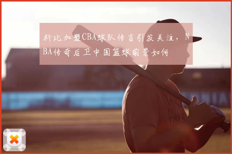 科比加盟CBA球队传言引发关注，NBA传奇后卫中国篮球前景如何