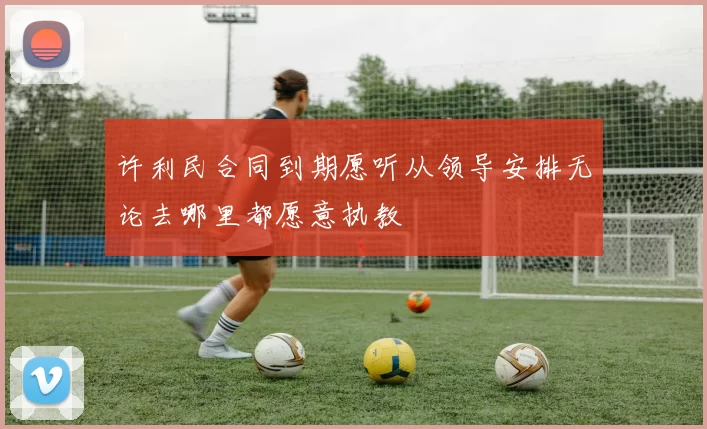 许利民合同到期愿听从领导安排无论去哪里都愿意执教