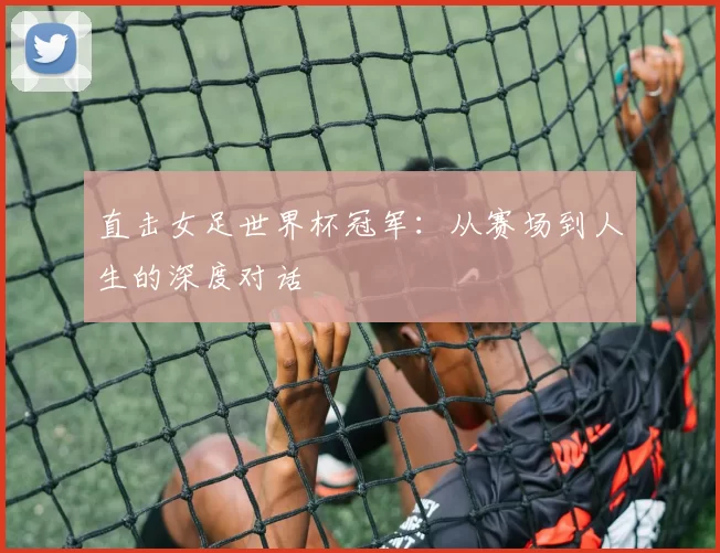 直击女足世界杯冠军:从赛场到人生的深度对话