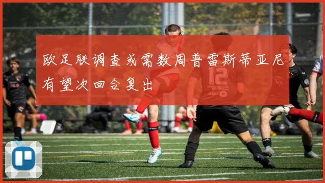 欧足联调查或需数周普雷斯蒂亚尼有望次回合复出