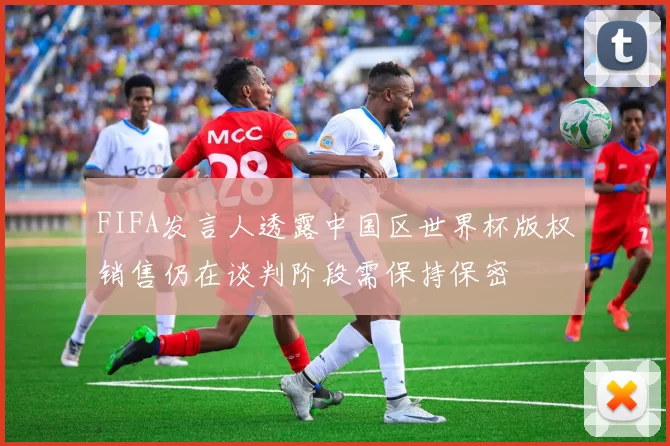 FIFA发言人透露中国区世界杯版权销售仍在谈判阶段需保持保密