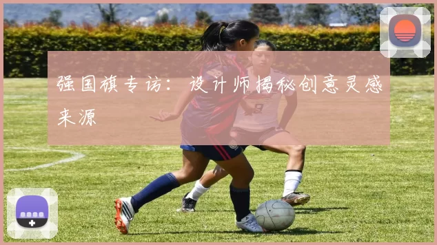 强国旗专访：设计师揭秘创意灵感来源
