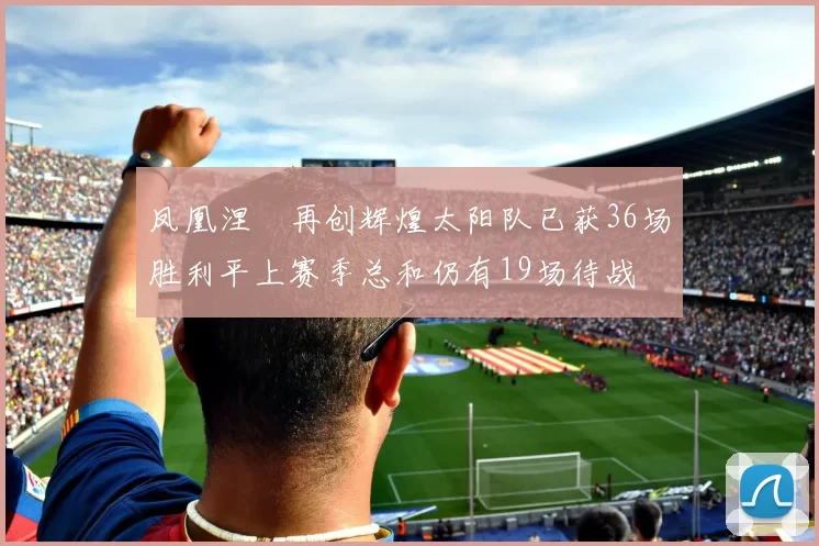 凤凰涅槃再创辉煌太阳队已获36场胜利平上赛季总和仍有19场待战