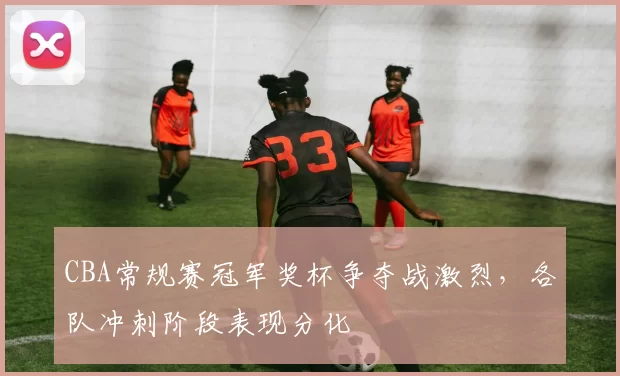 CBA常规赛冠军奖杯争夺战激烈,各队冲刺阶段表现分化