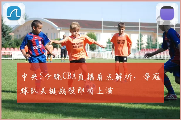 中央5今晚CBA直播看点解析，争冠球队关键战役即将上演