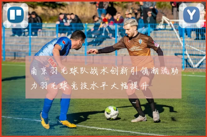 南京羽毛球队战术创新引领潮流助力羽毛球竞技水平大幅提升