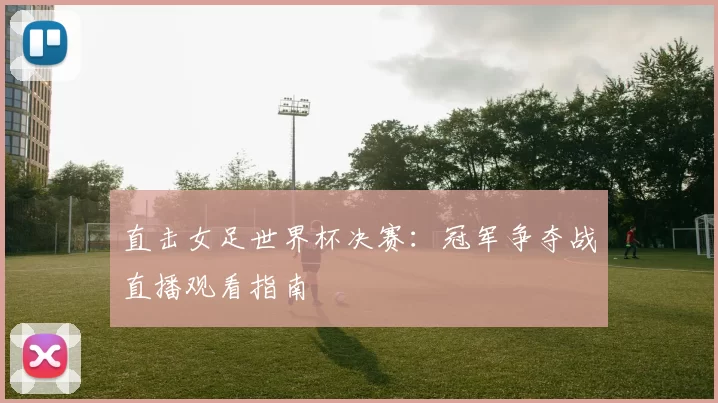 直击女足世界杯决赛:冠军争夺战直播观看指南