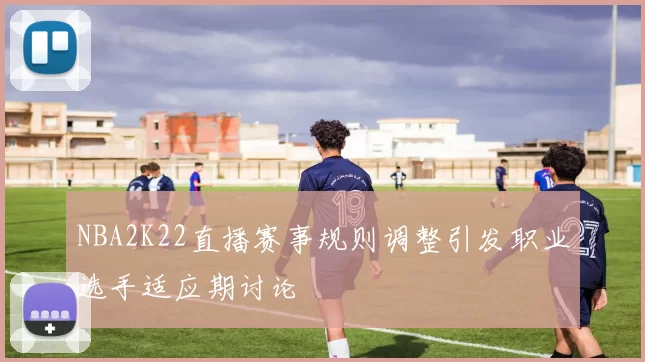 NBA2K22直播赛事规则调整引发职业选手适应期讨论