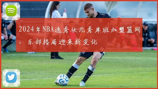 2024年NBA选秀状元秀库班加盟篮网，东部格局迎来新变化
