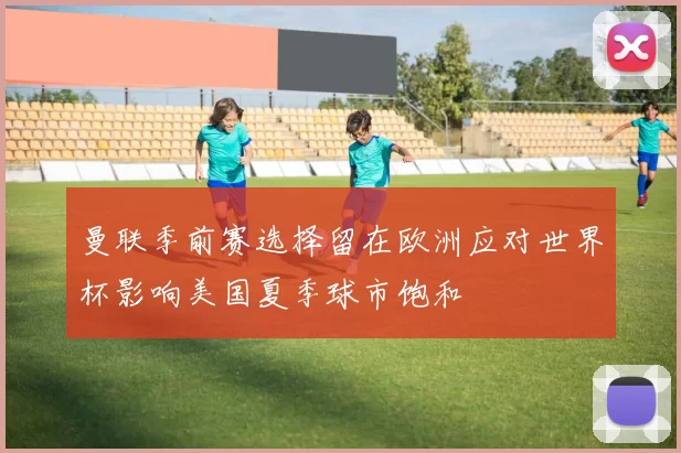 曼联季前赛选择留在欧洲应对世界杯影响美国夏季球市饱和