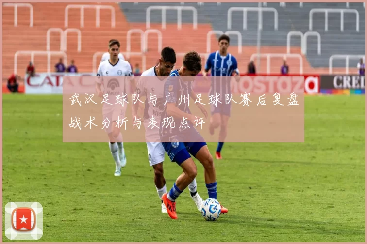 武汉足球队与广州足球队赛后复盘战术分析与表现点评