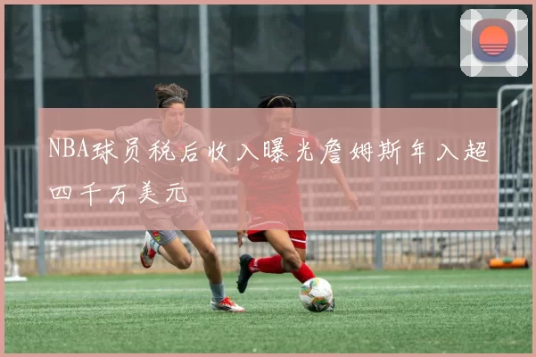 NBA球员税后收入曝光詹姆斯年入超四千万美元