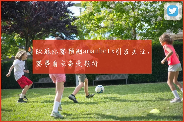 欧冠比赛预测amanbetx引发关注,赛事看点备受期待