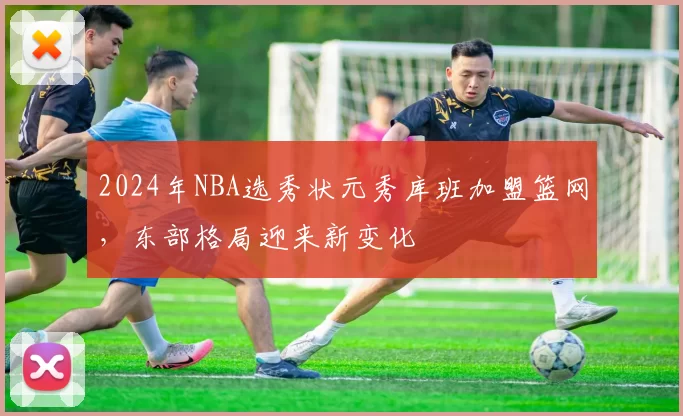 2024年NBA选秀状元秀库班加盟篮网，东部格局迎来新变化