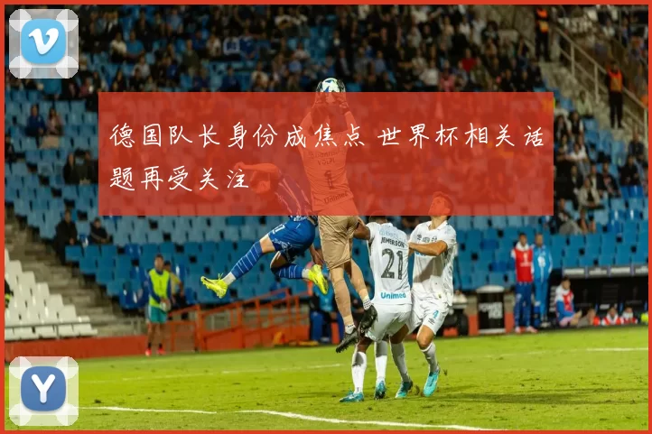 德国队长身份成焦点 世界杯相关话题再受关注