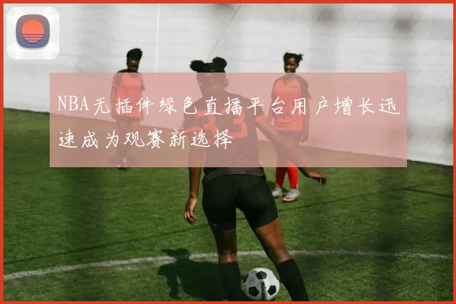 NBA无插件绿色直播平台用户增长迅速成为观赛新选择