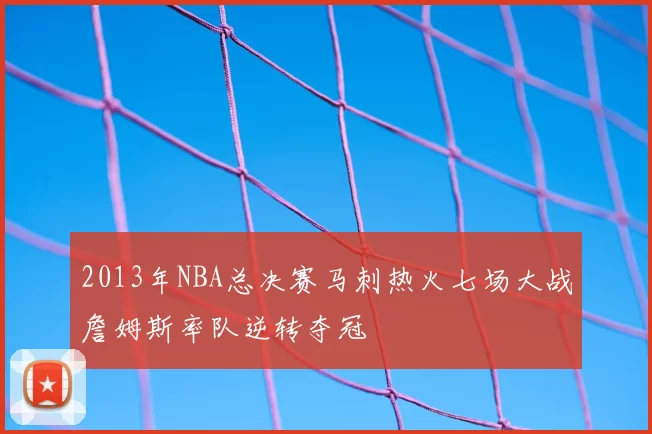 2013年NBA总决赛马刺热火七场大战詹姆斯率队逆转夺冠