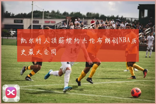 凯尔特人顶薪续约杰伦布朗创NBA历史最大合同