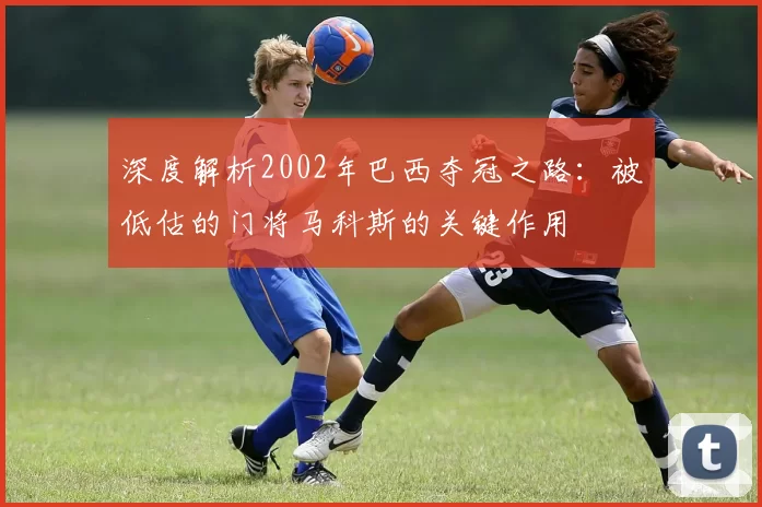 深度解析2002年巴西夺冠之路:被低估的门将马科斯的关键作用