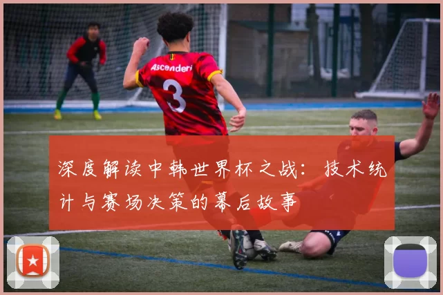 深度解读中韩世界杯之战:技术统计与赛场决策的幕后故事