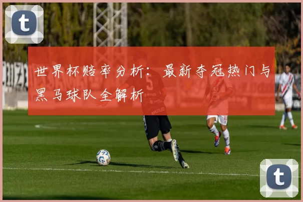 世界杯赔率分析：最新夺冠热门与黑马球队全解析