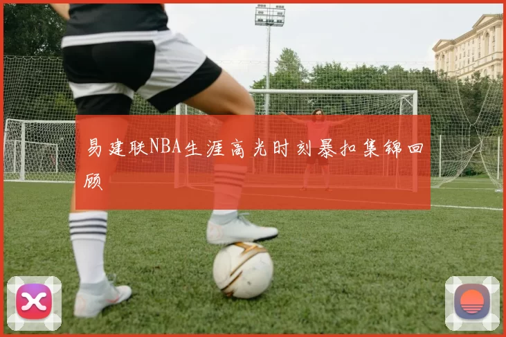 易建联NBA生涯高光时刻暴扣集锦回顾